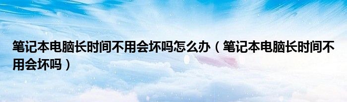 笔记本电脑长时间不用会坏吗怎么办（笔记本电脑长时间不用会坏吗）