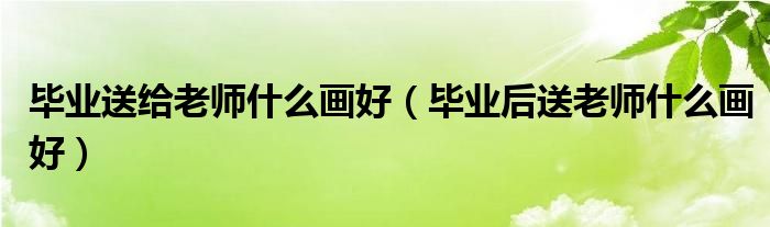 毕业送给老师什么画好（毕业后送老师什么画好）