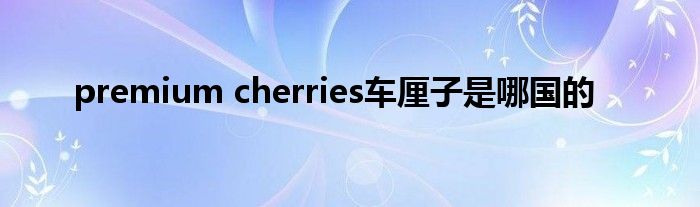 premium cherries车厘子是哪国的