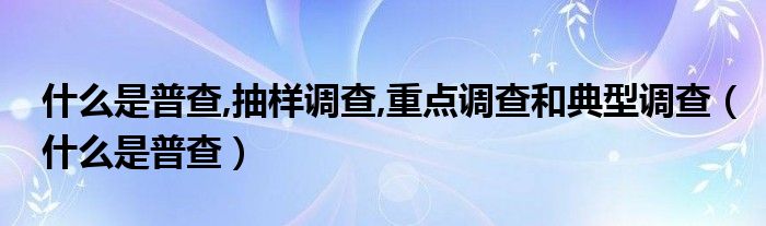 什么是普查,抽样调查,重点调查和典型调查（什么是普查）