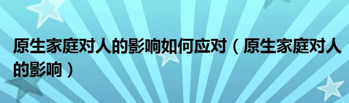 原生家庭对人的影响如何应对（原生家庭对人的影响）