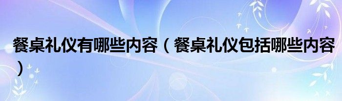 餐桌礼仪有哪些内容（餐桌礼仪包括哪些内容）