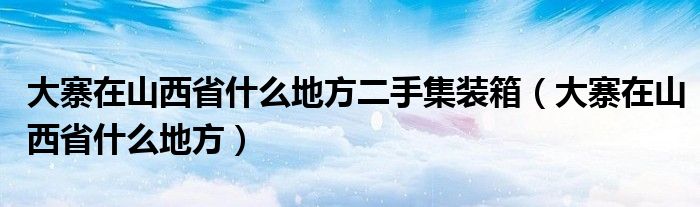 大寨在山西省什么地方二手集装箱（大寨在山西省什么地方）