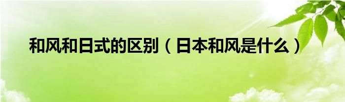 和风和日式的区别（日本和风是什么）