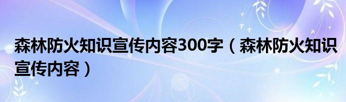 森林防火知识宣传内容300字（森林防火知识宣传内容）