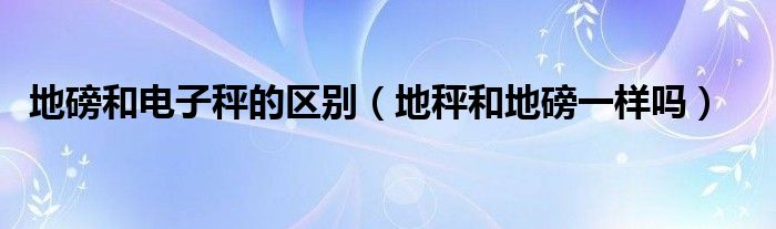 地磅和电子秤的区别（地秤和地磅一样吗）