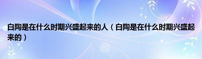 白陶是在什么时期兴盛起来的人（白陶是在什么时期兴盛起来的）