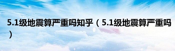 5.1级地震算严重吗知乎（5.1级地震算严重吗）