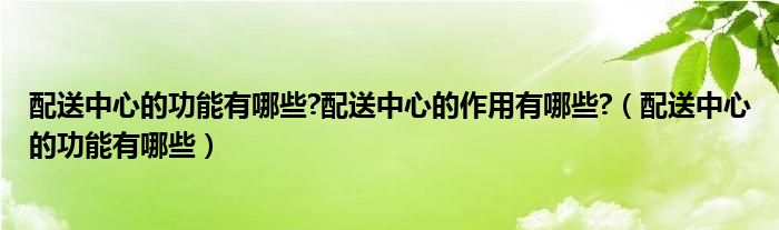 配送中心的功能有哪些?配送中心的作用有哪些?（配送中心的功能有哪些）