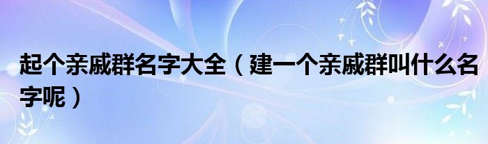 起个亲戚群名字大全（建一个亲戚群叫什么名字呢）