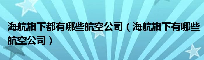 海航旗下都有哪些航空公司（海航旗下有哪些航空公司）