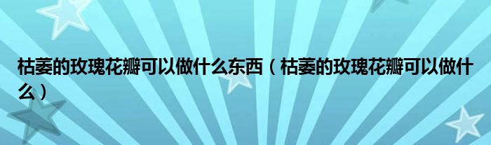 枯萎的玫瑰花瓣可以做什么东西（枯萎的玫瑰花瓣可以做什么）