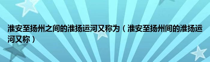 淮安至扬州之间的淮扬运河又称为（淮安至扬州间的淮扬运河又称）