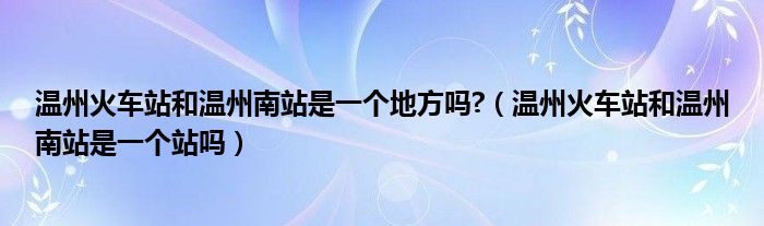 温州火车站和温州南站是一个地方吗?（温州火车站和温州南站是一个站吗）