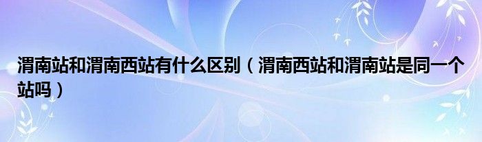 渭南站和渭南西站有什么区别（渭南西站和渭南站是同一个站吗）