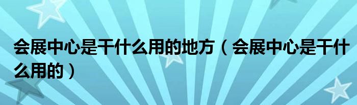 会展中心是干什么用的地方（会展中心是干什么用的）