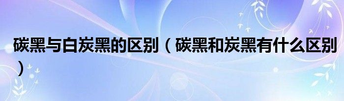 碳黑与白炭黑的区别（碳黑和炭黑有什么区别）