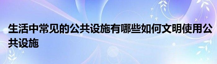 生活中常见的公共设施有哪些如何文明使用公共设施