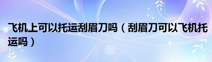 飞机上可以托运刮眉刀吗（刮眉刀可以飞机托运吗）