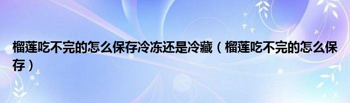 榴莲吃不完的怎么保存冷冻还是冷藏（榴莲吃不完的怎么保存）