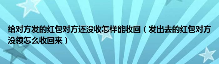 给对方发的红包对方还没收怎样能收回（发出去的红包对方没领怎么收回来）