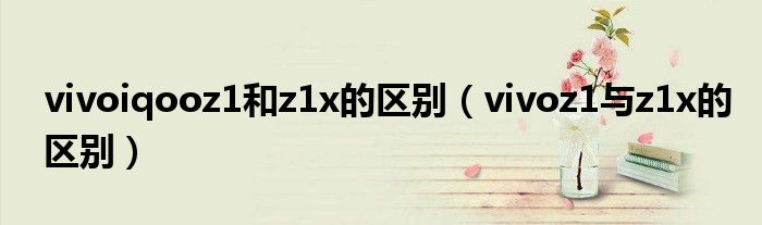 vivoiqooz1和z1x的区别（vivoz1与z1x的区别）