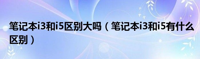 笔记本i3和i5区别大吗（笔记本i3和i5有什么区别）