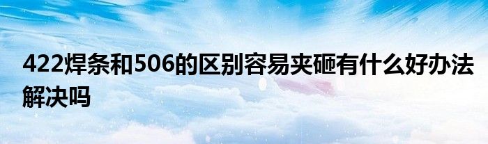 422焊条和506的区别容易夹砸有什么好办法解决吗