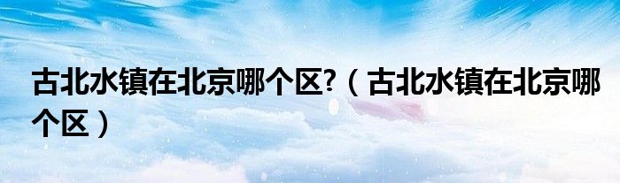 古北水镇在北京哪个区?（古北水镇在北京哪个区）