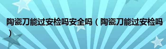 陶瓷刀能过安检吗安全吗（陶瓷刀能过安检吗）