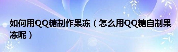 如何用QQ糖制作果冻（怎么用QQ糖自制果冻呢）