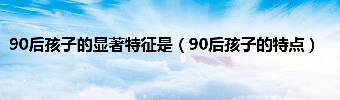 90后孩子的显著特征是（90后孩子的特点）