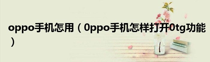 oppo手机怎用（0ppo手机怎样打开0tg功能）