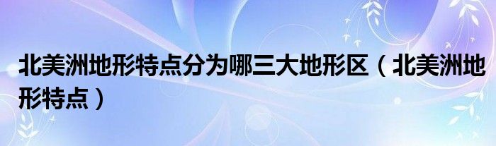 北美洲地形特点分为哪三大地形区（北美洲地形特点）