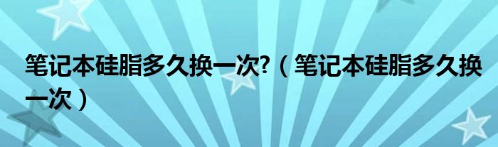 笔记本硅脂多久换一次?（笔记本硅脂多久换一次）