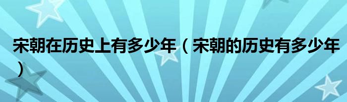 宋朝在历史上有多少年（宋朝的历史有多少年）