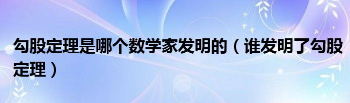 勾股定理是哪个数学家发明的（谁发明了勾股定理）