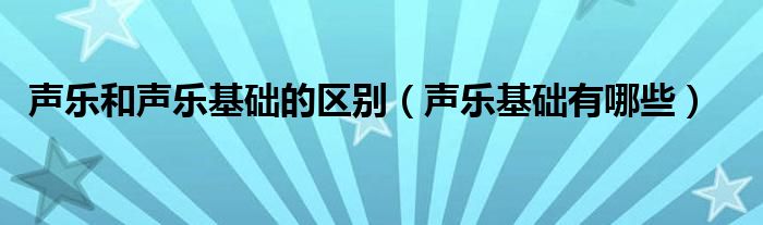 声乐和声乐基础的区别（声乐基础有哪些）