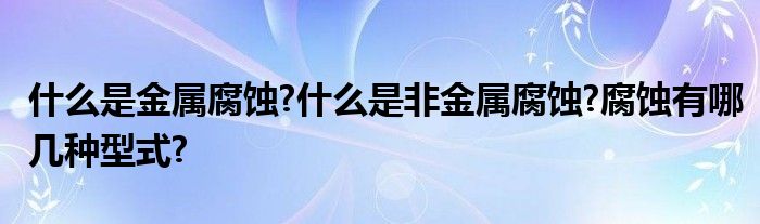 什么是金属腐蚀?什么是非金属腐蚀?腐蚀有哪几种型式?