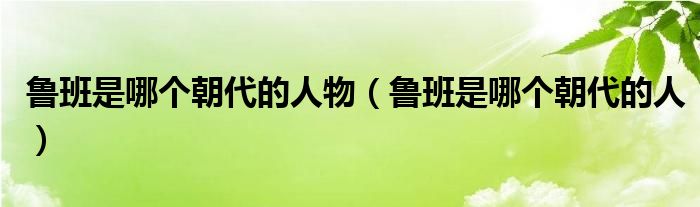 鲁班是哪个朝代的人物（鲁班是哪个朝代的人）