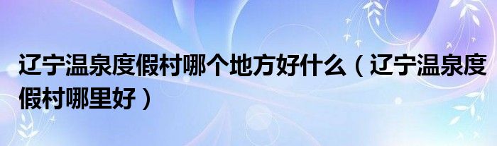 辽宁温泉度假村哪个地方好什么（辽宁温泉度假村哪里好）