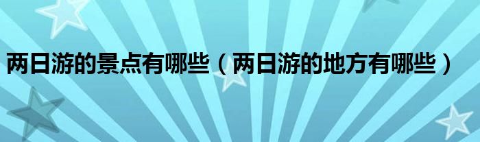 两日游的景点有哪些（两日游的地方有哪些）