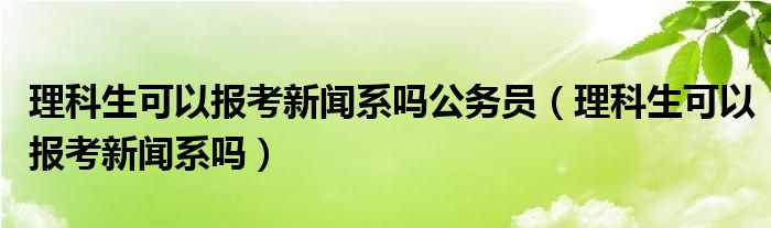 理科生可以报考新闻系吗公务员（理科生可以报考新闻系吗）