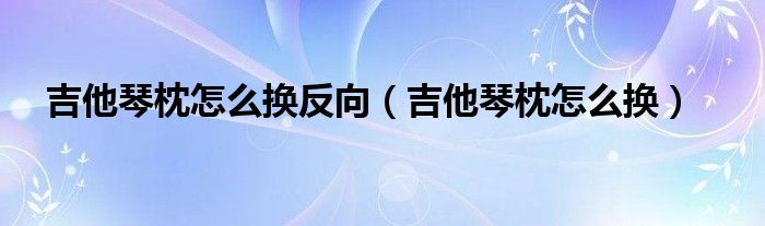 吉他琴枕怎么换反向（吉他琴枕怎么换）