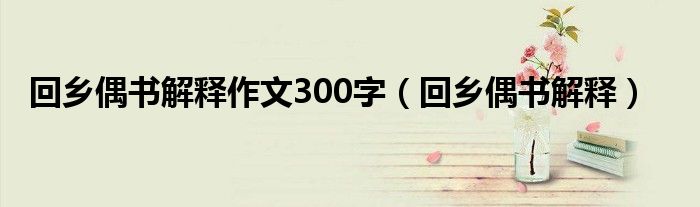 回乡偶书解释作文300字（回乡偶书解释）