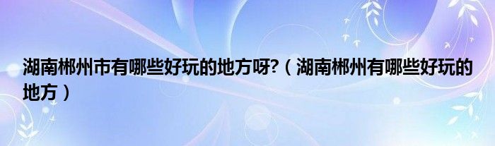 湖南郴州市有哪些好玩的地方呀?（湖南郴州有哪些好玩的地方）