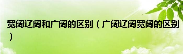 宽阔辽阔和广阔的区别（广阔辽阔宽阔的区别）