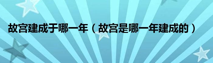 故宫建成于哪一年（故宫是哪一年建成的）