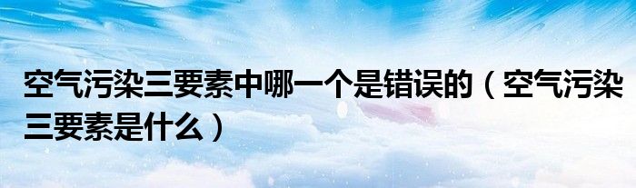 空气污染三要素中哪一个是错误的（空气污染三要素是什么）