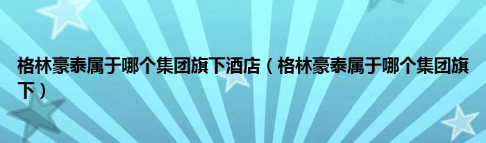 格林豪泰属于哪个集团旗下酒店（格林豪泰属于哪个集团旗下）